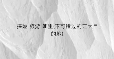 探险 旅游 哪里(不可错过的五大目的地)